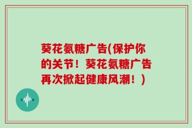 葵花氨糖广告(保护你的关节！葵花氨糖广告再次掀起健康风潮！)