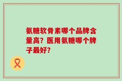 氨糖软骨素哪个品牌含量高？医用氨糖哪个牌子最好？