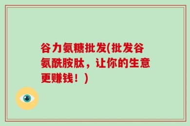 谷力氨糖批发(批发谷氨酰胺肽，让你的生意更赚钱！)