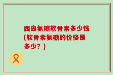 西岛氨糖软骨素多少钱(软骨素氨糖的价格是多少？)