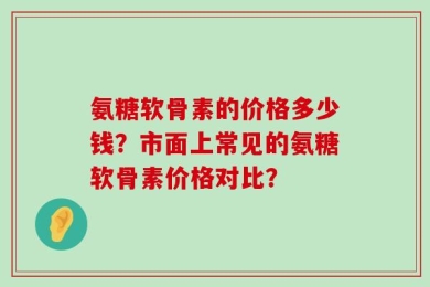氨糖软骨素的价格多少钱？市面上常见的氨糖软骨素价格对比？