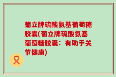 葡立牌硫酸氨基葡萄糖胶囊(葡立牌硫酸氨基葡萄糖胶囊：有助于关节健康)