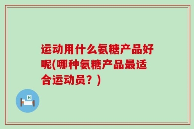运动用什么氨糖产品好呢(哪种氨糖产品最适合运动员？)