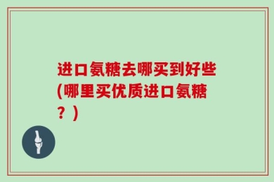 进口氨糖去哪买到好些(哪里买优质进口氨糖？)