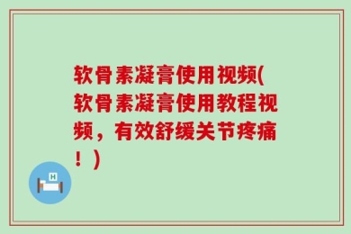 软骨素凝膏使用视频(软骨素凝膏使用教程视频，有效舒缓关节疼痛！)