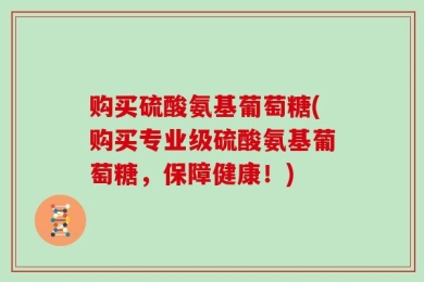 购买硫酸氨基葡萄糖(购买专业级硫酸氨基葡萄糖，保障健康！)