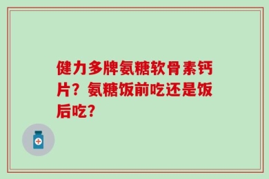 健力多牌氨糖软骨素钙片？氨糖饭前吃还是饭后吃？
