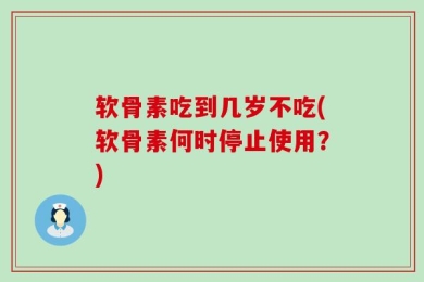软骨素吃到几岁不吃(软骨素何时停止使用？)