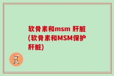 软骨素和msm 肝脏(软骨素和MSM保护肝脏)