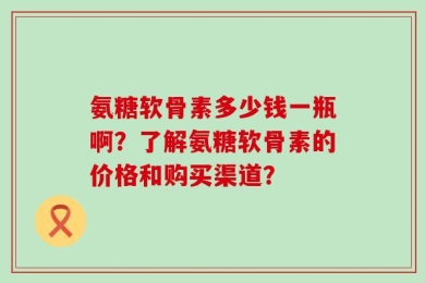 氨糖软骨素多少钱一瓶啊？了解氨糖软骨素的价格和购买渠道？