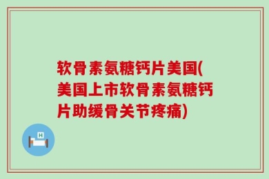 软骨素氨糖钙片美国(美国上市软骨素氨糖钙片助缓骨关节疼痛)