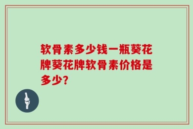 软骨素多少钱一瓶葵花牌葵花牌软骨素价格是多少？