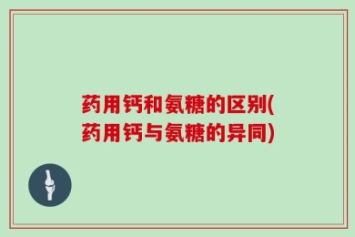 药用钙和氨糖的区别(药用钙与氨糖的异同)