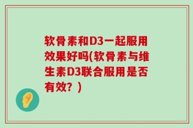 软骨素和D3一起服用效果好吗(软骨素与维生素D3联合服用是否有效？)