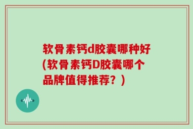 软骨素钙d胶囊哪种好(软骨素钙D胶囊哪个品牌值得推荐？)