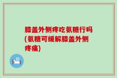 膝盖外侧疼吃氨糖行吗(氨糖可缓解膝盖外侧疼痛)
