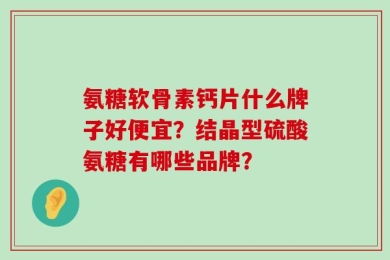 氨糖软骨素钙片什么牌子好便宜？结晶型硫酸氨糖有哪些品牌？