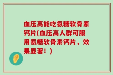 血压高能吃氨糖软骨素钙片(血压高人群可服用氨糖软骨素钙片，效果显著！)