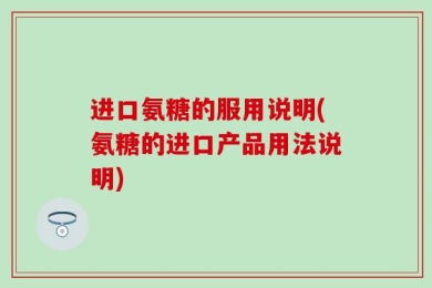 进口氨糖的服用说明(氨糖的进口产品用法说明)