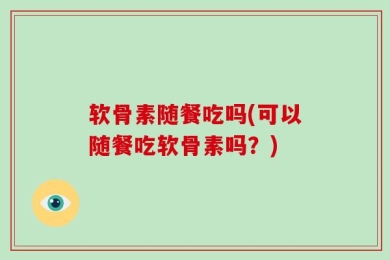 软骨素随餐吃吗(可以随餐吃软骨素吗？)