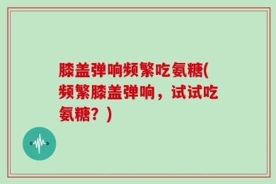 膝盖弹响频繁吃氨糖(频繁膝盖弹响，试试吃氨糖？)