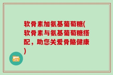 软骨素加氨基葡萄糖(软骨素与氨基葡萄糖搭配，助您关爱骨骼健康)