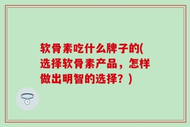 软骨素吃什么牌子的(选择软骨素产品，怎样做出明智的选择？)