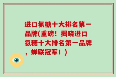 进口氨糖十大排名第一品牌(重磅！揭晓进口氨糖十大排名第一品牌，蝉联冠军！)