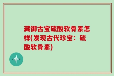 藏御古宝硫酸软骨素怎样(发现古代珍宝：硫酸软骨素)