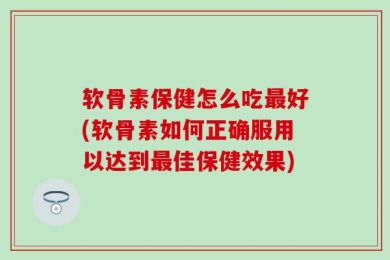 软骨素保健怎么吃最好(软骨素如何正确服用以达到最佳保健效果)