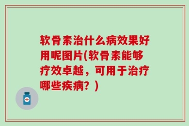 软骨素治什么病效果好用呢图片(软骨素能够疗效卓越，可用于治疗哪些疾病？)