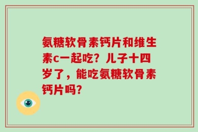 氨糖软骨素钙片和维生素c一起吃？儿子十四岁了，能吃氨糖软骨素钙片吗？
