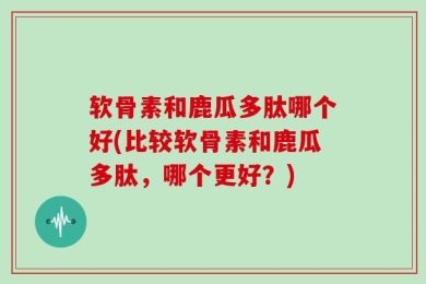 软骨素和鹿瓜多肽哪个好(比较软骨素和鹿瓜多肽，哪个更好？)