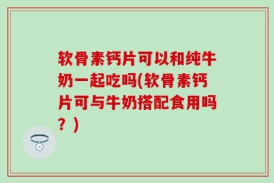 软骨素钙片可以和纯牛奶一起吃吗(软骨素钙片可与牛奶搭配食用吗？)