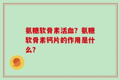 氨糖软骨素活血？氨糖软骨素钙片的作用是什么？