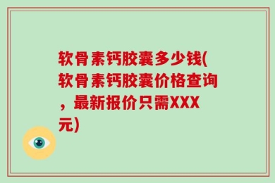 软骨素钙胶囊多少钱(软骨素钙胶囊价格查询，最新报价只需XXX元)
