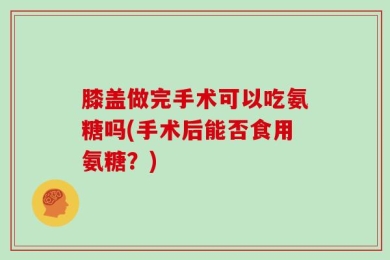 膝盖做完手术可以吃氨糖吗(手术后能否食用氨糖？)