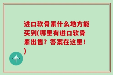 进口软骨素什么地方能买到(哪里有进口软骨素出售？答案在这里！)