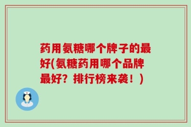 药用氨糖哪个牌子的最好(氨糖药用哪个品牌最好？排行榜来袭！)