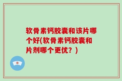 软骨素钙胶囊和该片哪个好(软骨素钙胶囊和片剂哪个更优？)