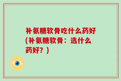 补氨糖软骨吃什么药好(补氨糖软骨：选什么药好？)