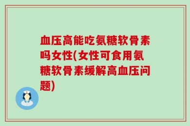 血压高能吃氨糖软骨素吗女性(女性可食用氨糖软骨素缓解高血压问题)