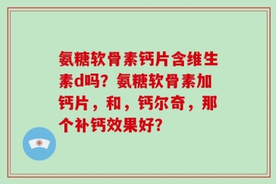 氨糖软骨素钙片含维生素d吗？氨糖软骨素加钙片，和，钙尔奇，那个补钙效果好？