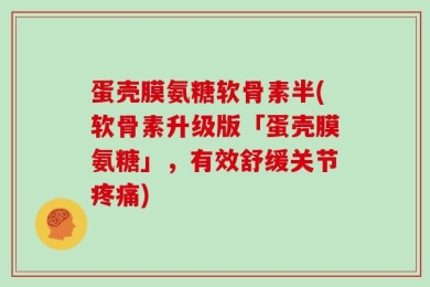 蛋壳膜氨糖软骨素半(软骨素升级版「蛋壳膜氨糖」，有效舒缓关节疼痛)