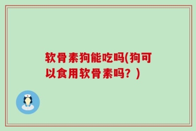 软骨素狗能吃吗(狗可以食用软骨素吗？)