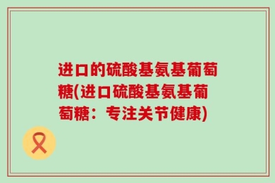 进口的硫酸基氨基葡萄糖(进口硫酸基氨基葡萄糖：专注关节健康)