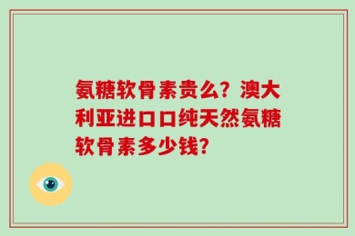 氨糖软骨素贵么？澳大利亚进口口纯天然氨糖软骨素多少钱？