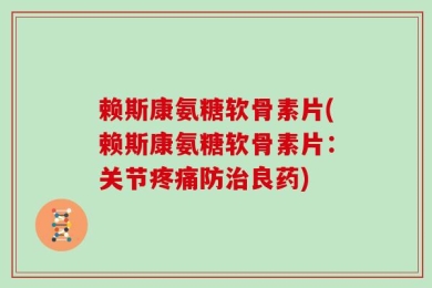 赖斯康氨糖软骨素片(赖斯康氨糖软骨素片：关节疼痛防治良药)