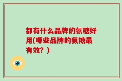 都有什么品牌的氨糖好用(哪些品牌的氨糖最有效？)