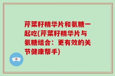 芹菜籽精华片和氨糖一起吃(芹菜籽精华片与氨糖组合：更有效的关节健康帮手)
